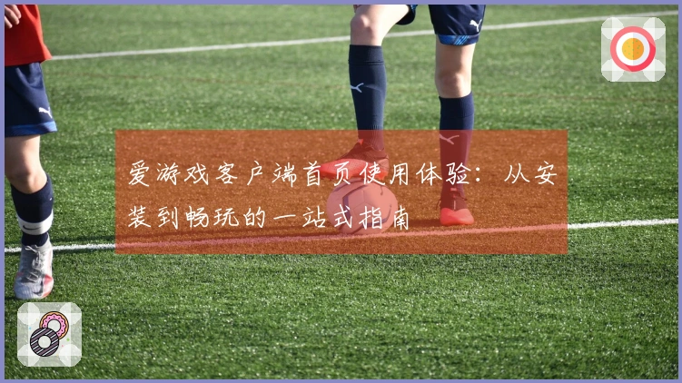 爱游戏客户端首页使用体验：从安装到畅玩的一站式指南