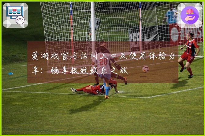 爱游戏官方访问入口及使用体验分享：畅享极致娱乐之旅