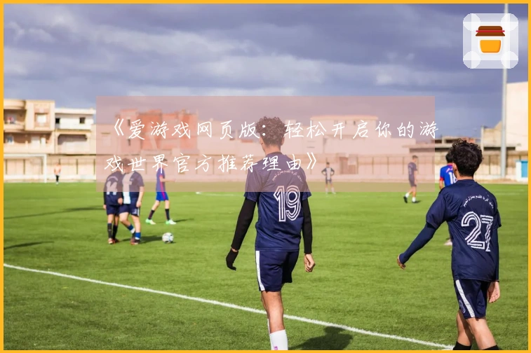 《爱游戏网页版：轻松开启你的游戏世界官方推荐理由》